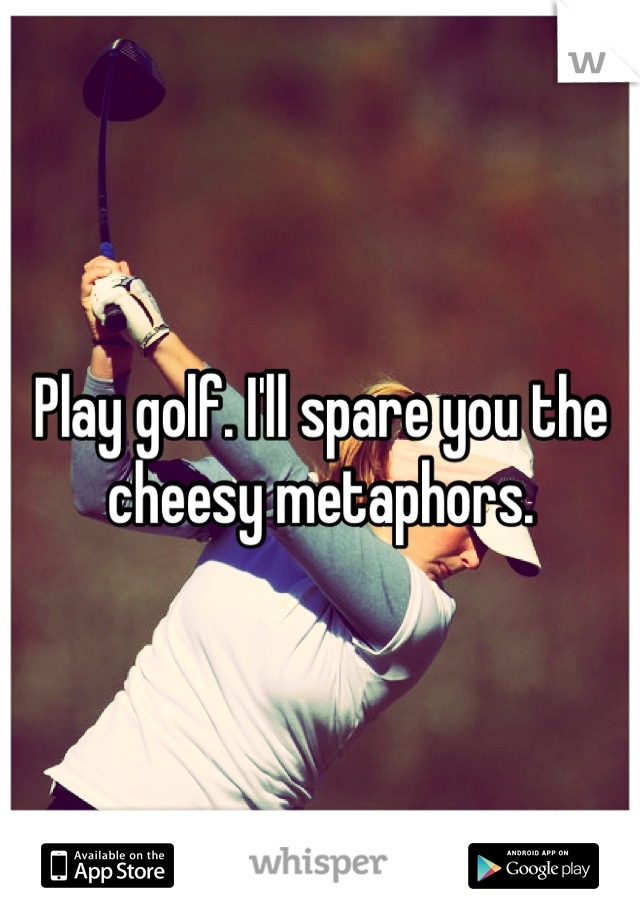 Play golf. I'll spare you the cheesy metaphors.