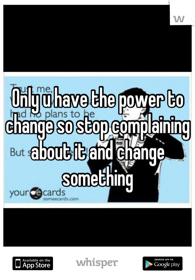 Only u have the power to change so stop complaining about it and change something