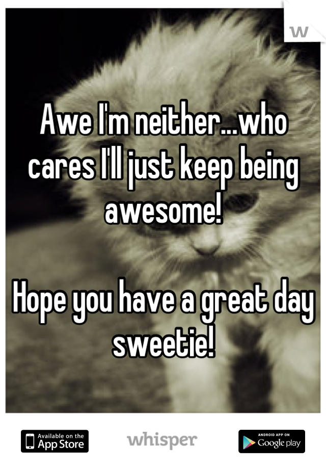 Awe I'm neither...who cares I'll just keep being awesome!

Hope you have a great day sweetie!