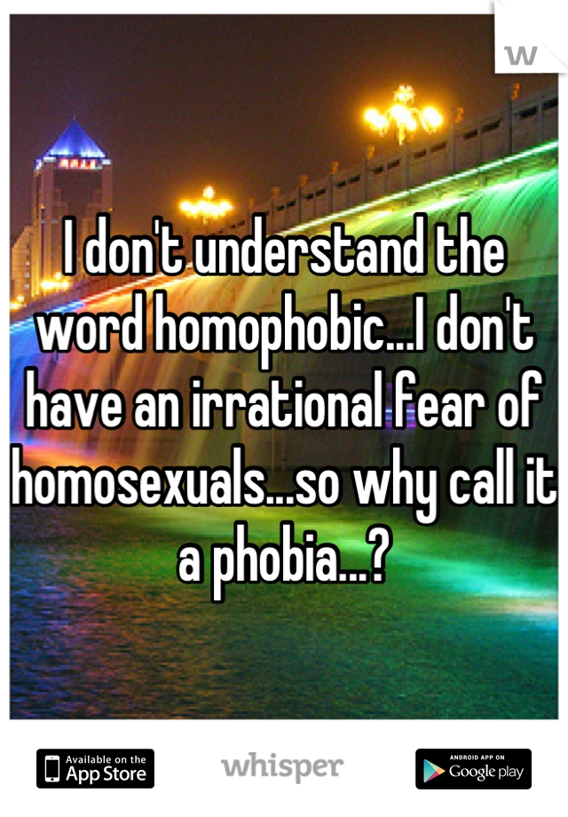 I don't understand the word homophobic...I don't have an irrational fear of homosexuals...so why call it a phobia...?