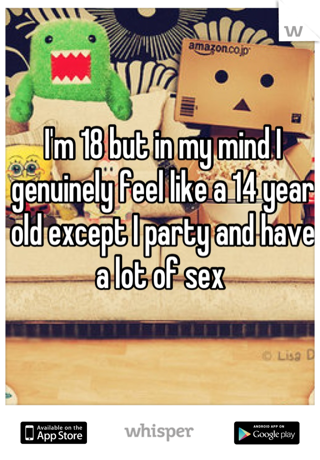 I'm 18 but in my mind I genuinely feel like a 14 year old except I party and have a lot of sex 