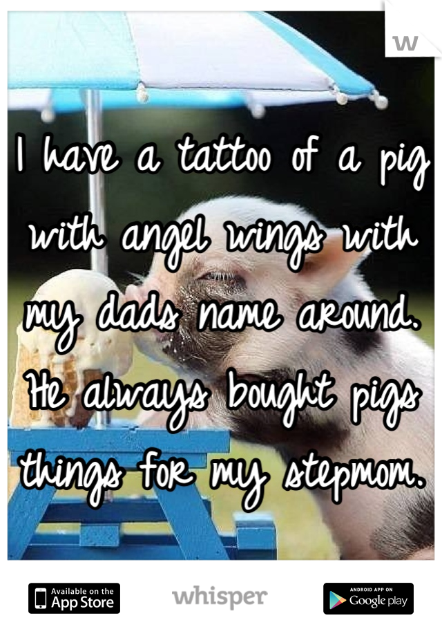 I have a tattoo of a pig with angel wings with my dads name around. He always bought pigs things for my stepmom.