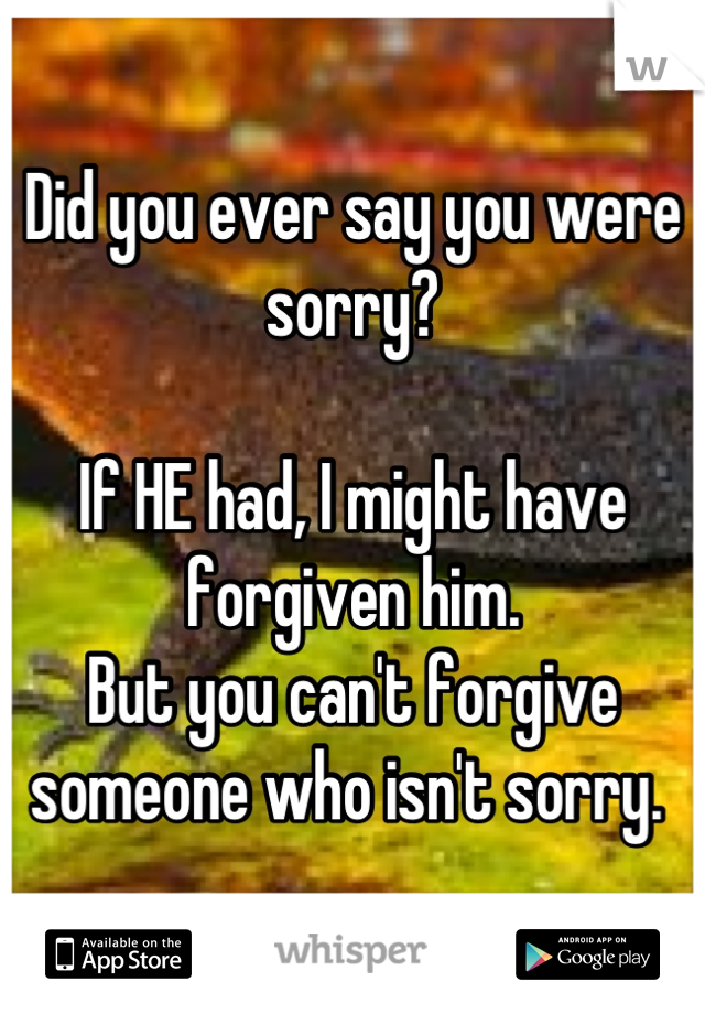 Did you ever say you were sorry?

If HE had, I might have forgiven him. 
But you can't forgive someone who isn't sorry. 