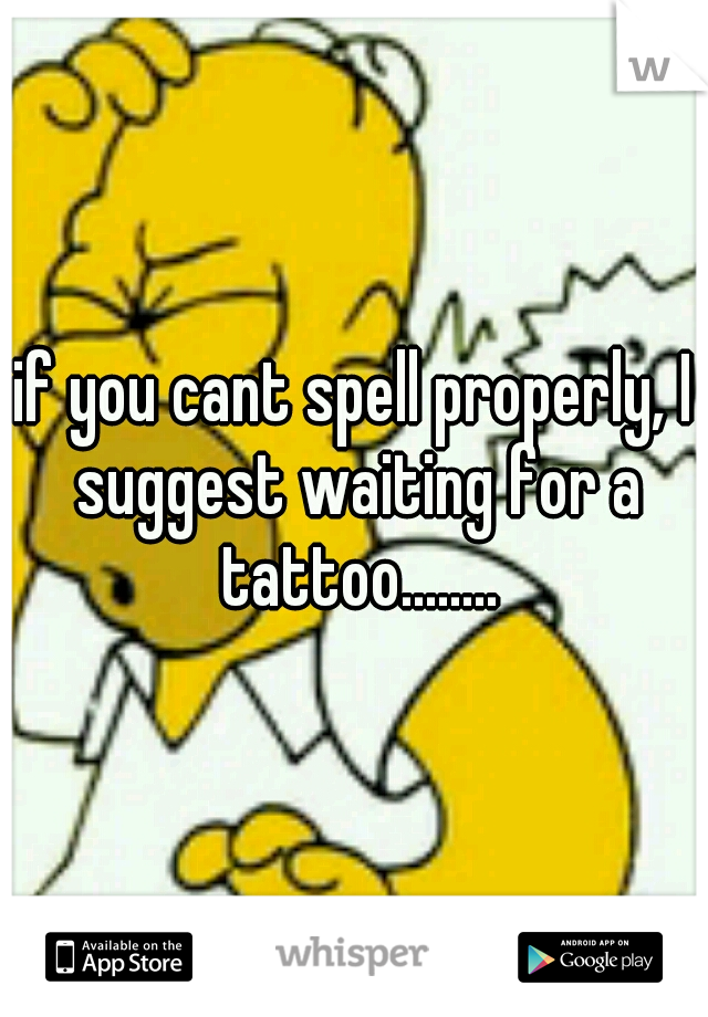 if you cant spell properly, I suggest waiting for a tattoo........