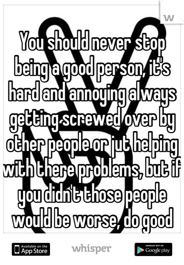 You should never stop being a good person, it's hard and annoying always getting screwed over by other people or jut helping with there problems, but if you didn't those people would be worse, do good