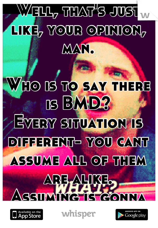 Well, that's just like, your opinion, man. 

Who is to say there is BMD?
Every situation is different- you cant assume all of them are alike. 
Assuming is gonna get you no-where.