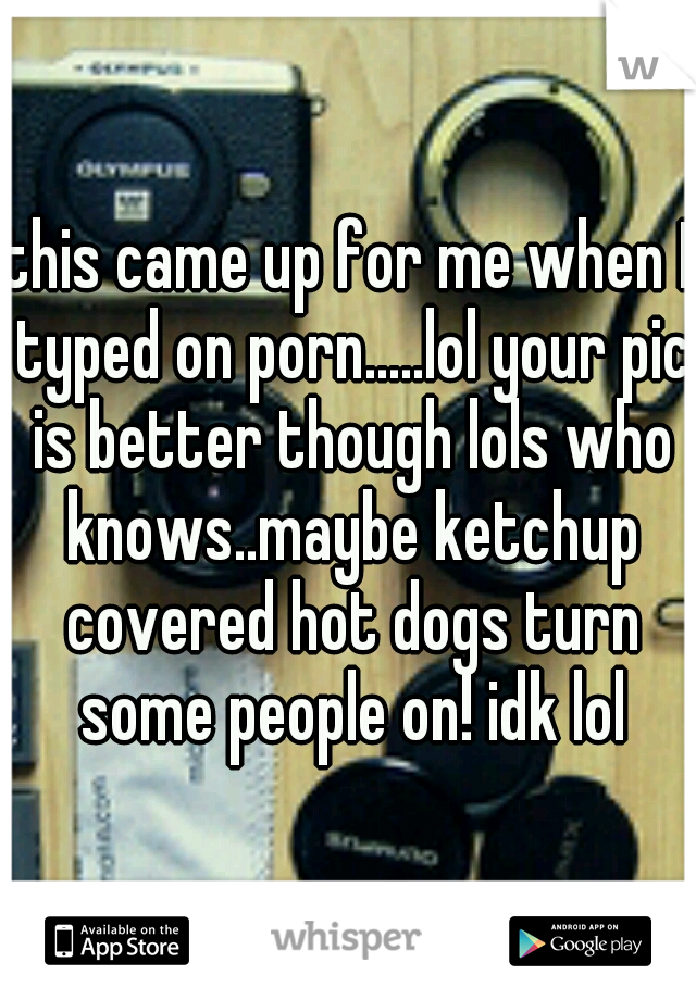 this came up for me when I typed on porn.....lol your pic is better though lols who knows..maybe ketchup covered hot dogs turn some people on! idk lol