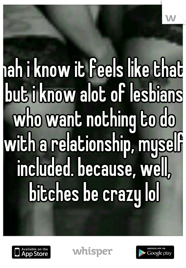 nah i know it feels like that but i know alot of lesbians who want nothing to do with a relationship, myself included. because, well, bitches be crazy lol