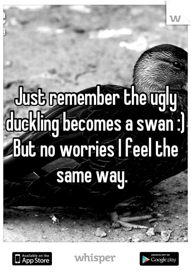 Just remember the ugly duckling becomes a swan :) 
But no worries I feel the same way.  