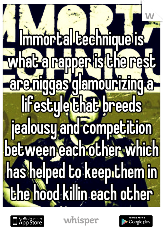 Immortal technique is what a rapper is the rest are niggas glamourizing a lifestyle that breeds jealousy and competition between each other which has helped to keep them in the hood killin each other