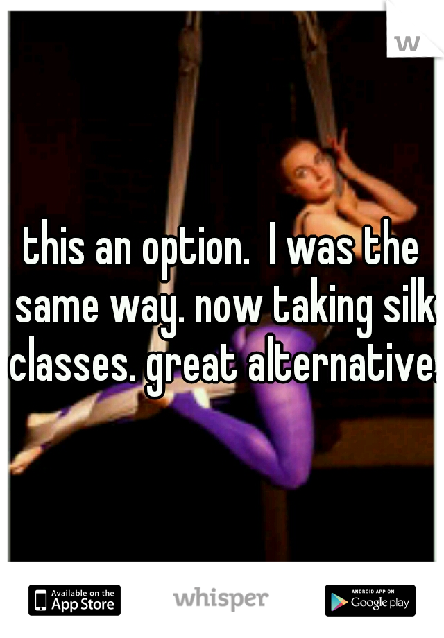this an option.  I was the same way. now taking silk classes. great alternative.