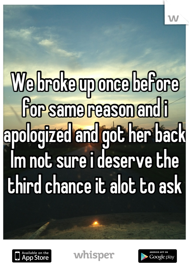 We broke up once before for same reason and i apologized and got her back Im not sure i deserve the third chance it alot to ask