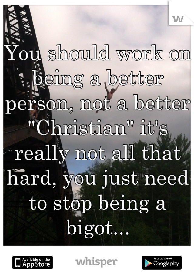 You should work on being a better person, not a better "Christian" it's really not all that hard, you just need to stop being a bigot...