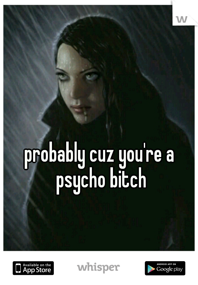 probably cuz you're a psycho bitch