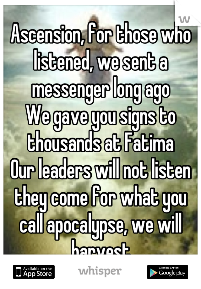 Ascension, for those who listened, we sent a messenger long ago 
We gave you signs to thousands at Fatima 
Our leaders will not listen they come for what you call apocalypse, we will harvest