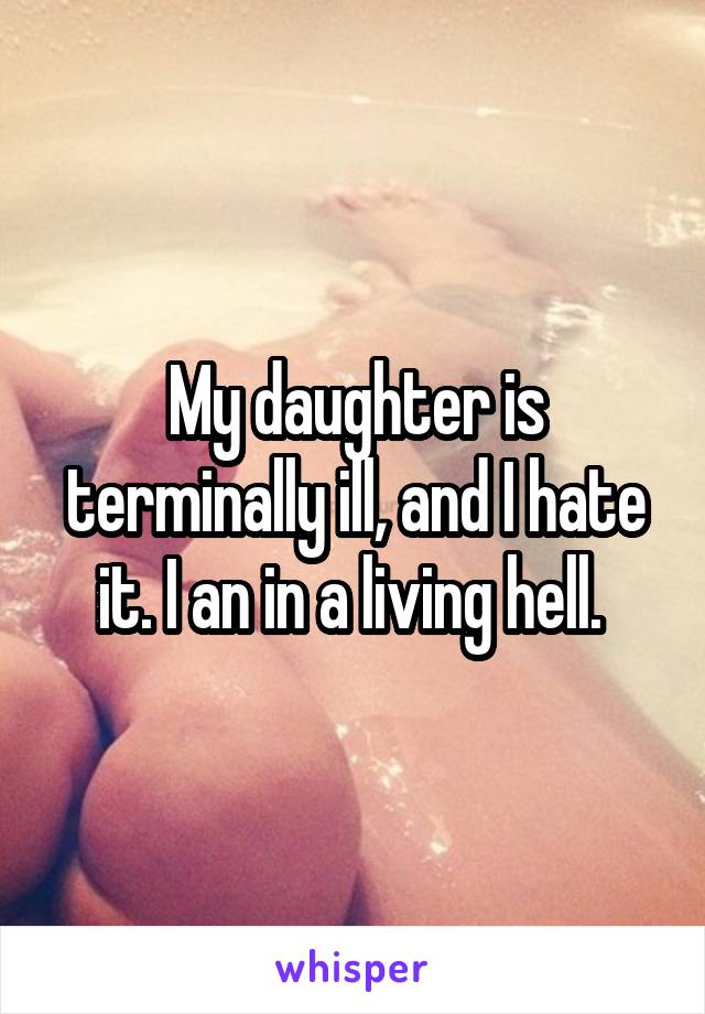 My daughter is terminally ill, and I hate it. I an in a living hell. 