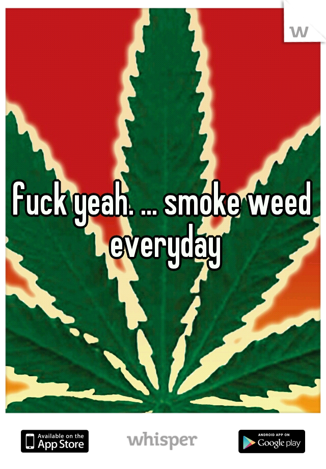 fuck yeah. ... smoke weed everyday