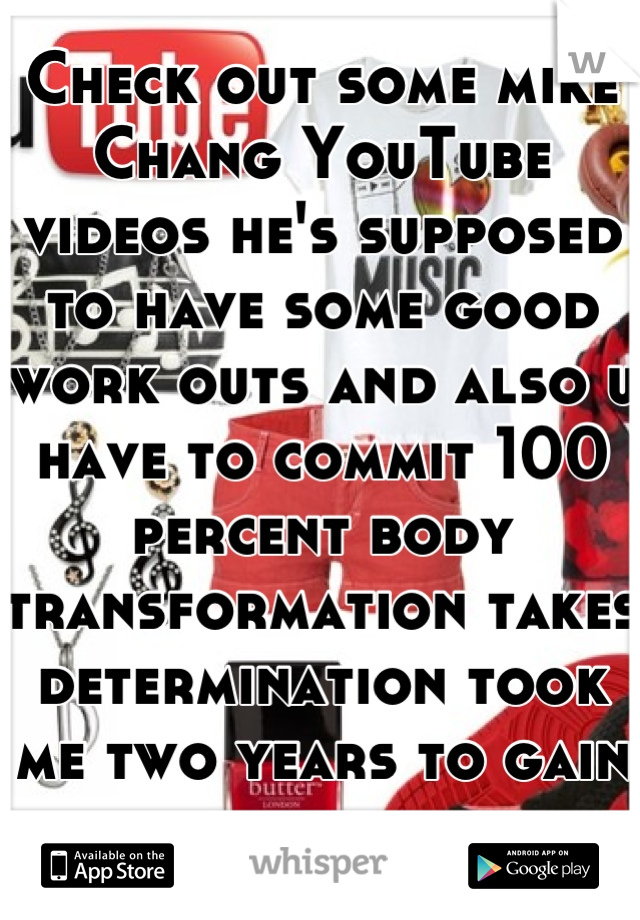 Check out some mike Chang YouTube videos he's supposed to have some good work outs and also u have to commit 100 percent body transformation takes determination took me two years to gain ten pounds 