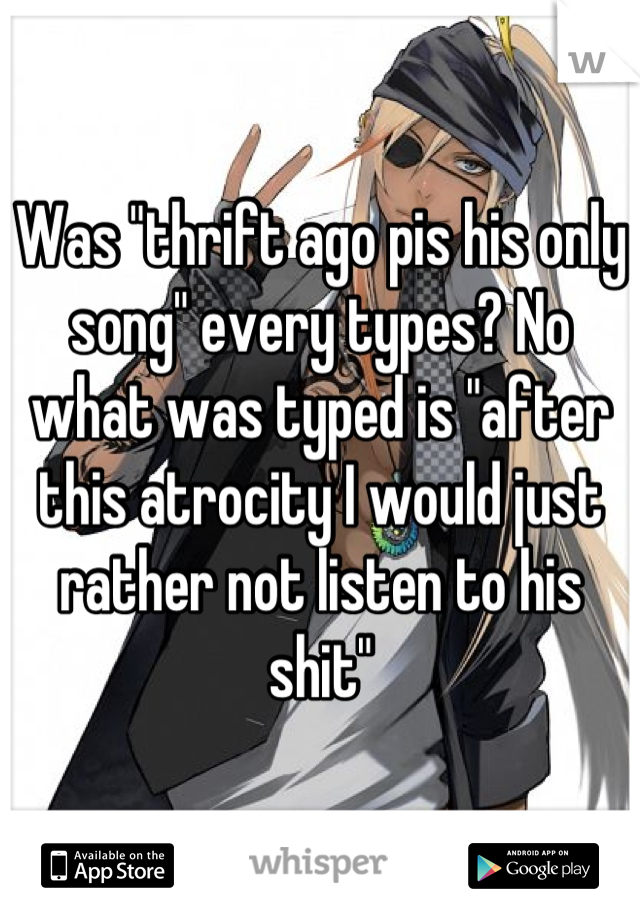 Was "thrift ago pis his only song" every types? No what was typed is "after this atrocity I would just rather not listen to his shit"