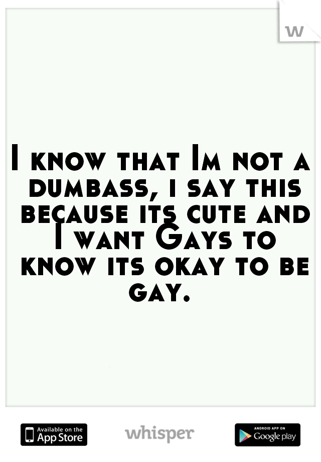 I know that Im not a dumbass, i say this because its cute and I want Gays to know its okay to be gay. 