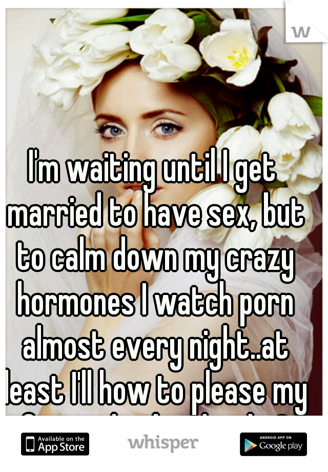 I'm waiting until I get married to have sex, but to calm down my crazy hormones I watch porn almost every night..at least I'll how to please my future husband right?