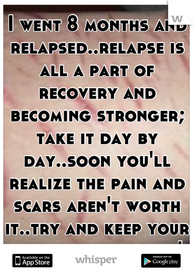 I went 8 months and relapsed..relapse is all a part of recovery and becoming stronger; take it day by day..soon you'll realize the pain and scars aren't worth it..try and keep your head up, be strong!