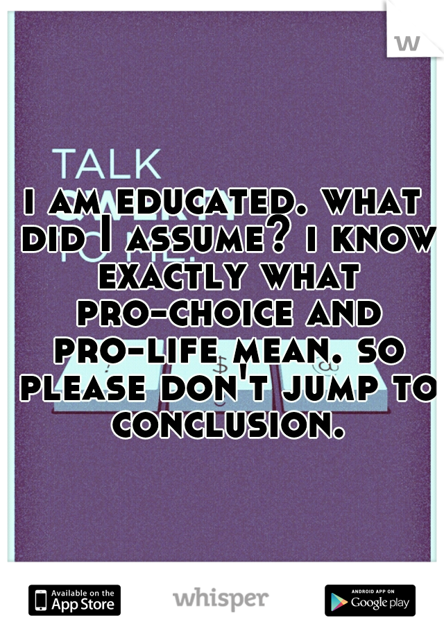 i am educated. what did I assume? i know exactly what pro-choice and pro-life mean. so please don't jump to conclusion.