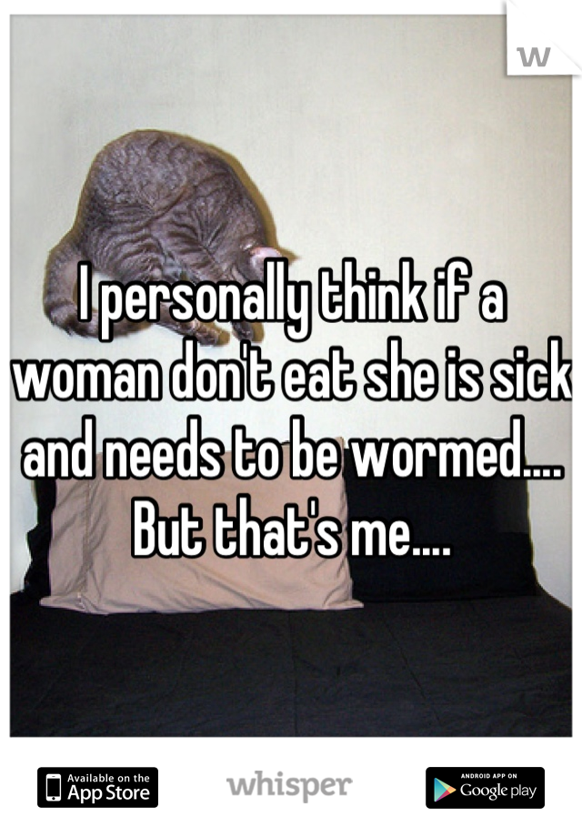 I personally think if a woman don't eat she is sick and needs to be wormed.... But that's me....