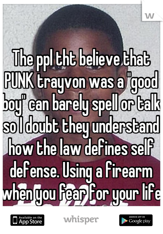 The ppl tht believe that PUNK trayvon was a "good boy" can barely spell or talk so I doubt they understand how the law defines self defense. Using a firearm when you fear for your life is LEGAL!