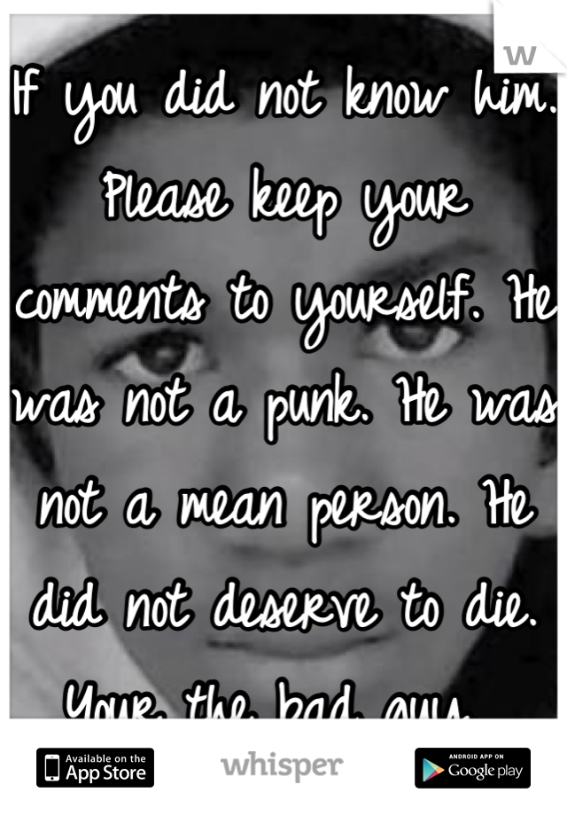 If you did not know him. Please keep your comments to yourself. He was not a punk. He was not a mean person. He did not deserve to die. Your the bad guy. 