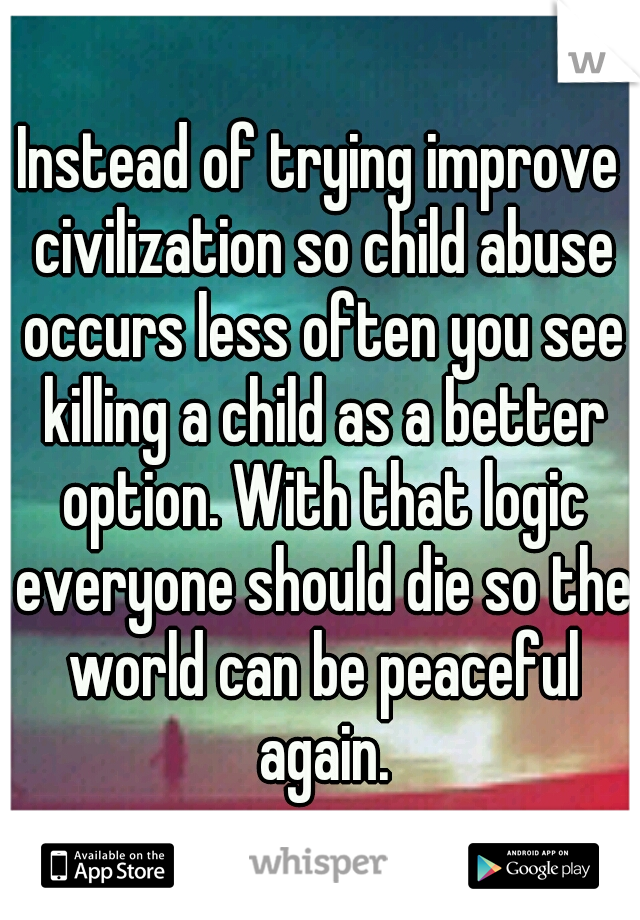 Instead of trying improve civilization so child abuse occurs less often you see killing a child as a better option. With that logic everyone should die so the world can be peaceful again.