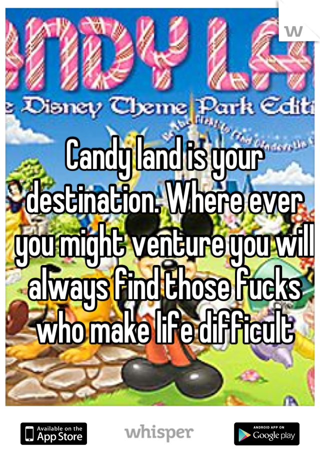 Candy land is your destination. Where ever you might venture you will always find those fucks who make life difficult