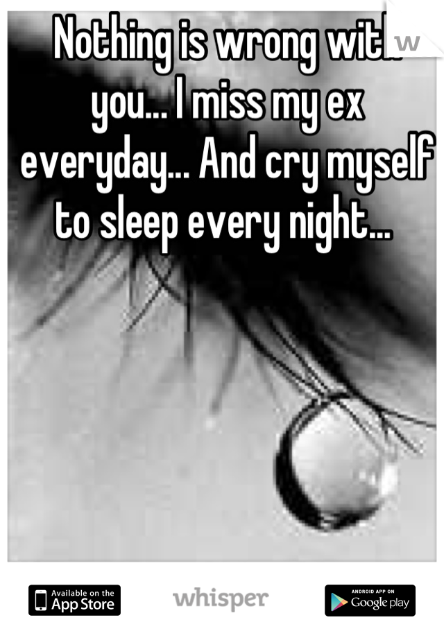 Nothing is wrong with you... I miss my ex everyday... And cry myself to sleep every night... 