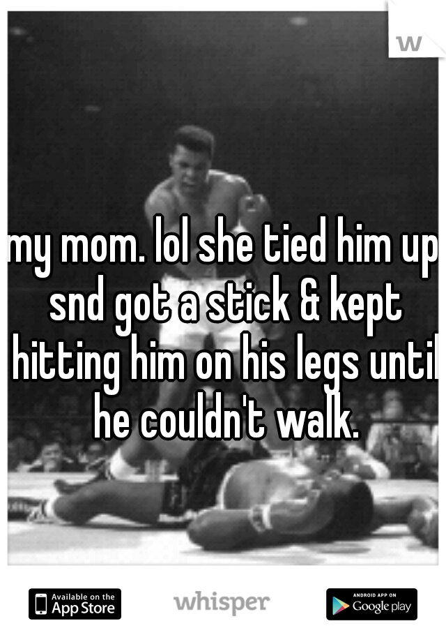my mom. lol she tied him up snd got a stick & kept hitting him on his legs until he couldn't walk.