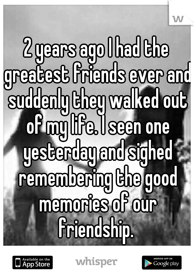 2 years ago I had the greatest friends ever and suddenly they walked out of my life. I seen one yesterday and sighed remembering the good memories of our friendship. 