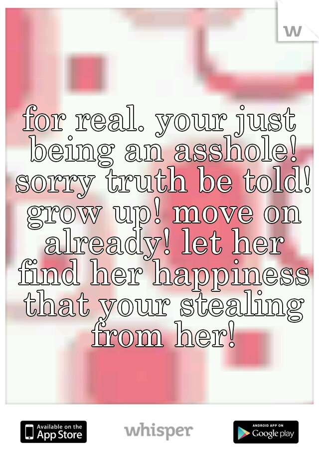 for real. your just being an asshole! sorry truth be told! grow up! move on already! let her find her happiness that your stealing from her!