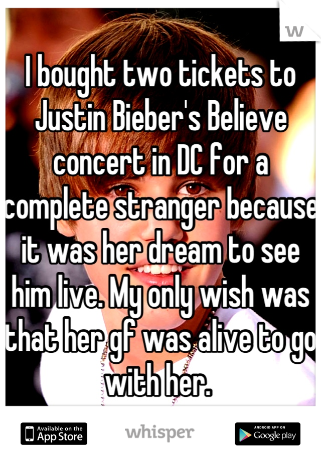 I bought two tickets to Justin Bieber's Believe concert in DC for a complete stranger because it was her dream to see him live. My only wish was that her gf was alive to go with her. 