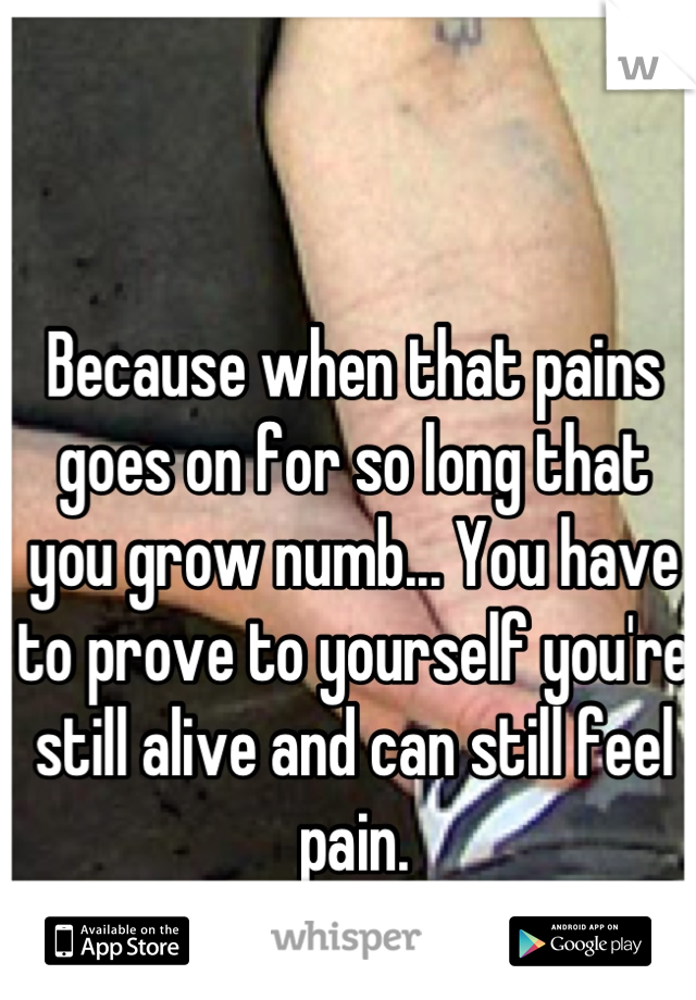 Because when that pains goes on for so long that you grow numb... You have to prove to yourself you're still alive and can still feel pain.
