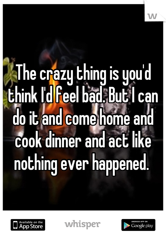 The crazy thing is you'd think I'd feel bad. But I can do it and come home and cook dinner and act like nothing ever happened. 