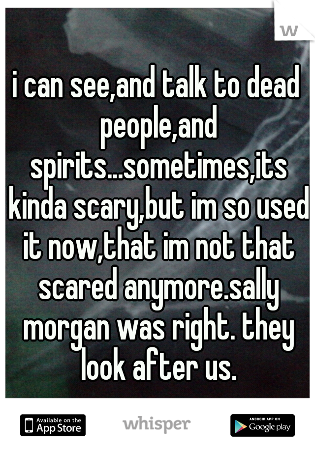 i can see,and talk to dead people,and spirits...sometimes,its kinda scary,but im so used it now,that im not that scared anymore.sally morgan was right. they look after us.