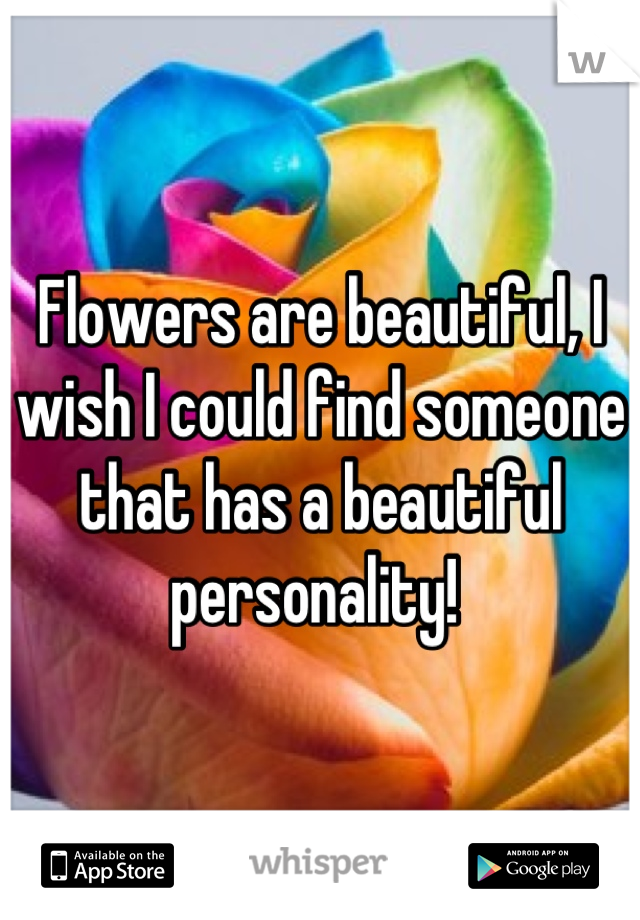 Flowers are beautiful, I wish I could find someone that has a beautiful personality! 