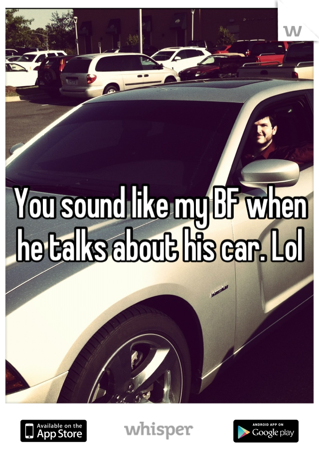 You sound like my BF when he talks about his car. Lol