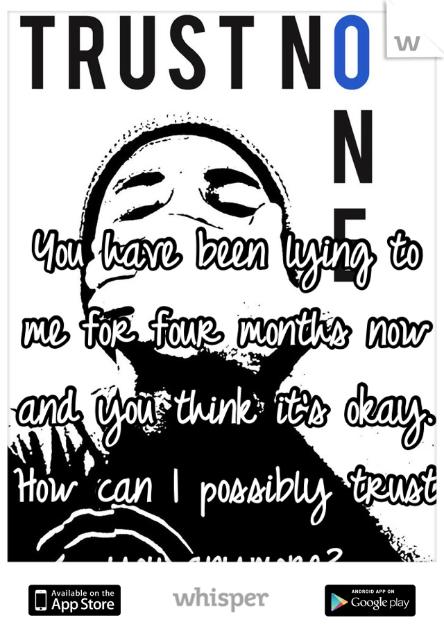 You have been lying to me for four months now and you think it's okay. How can I possibly trust you anymore?