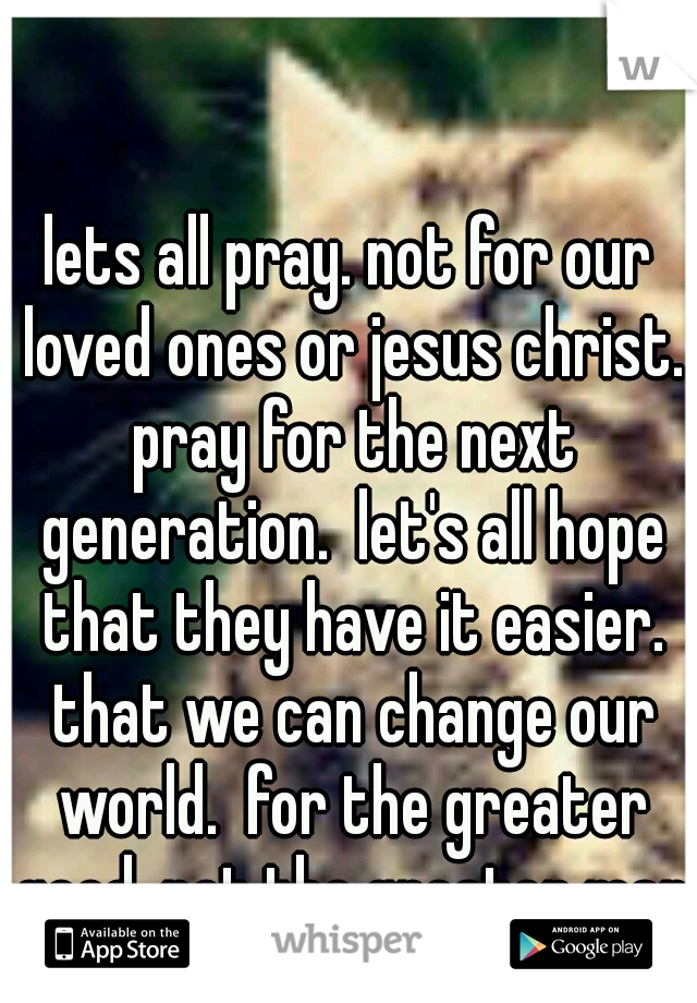 lets all pray. not for our loved ones or jesus christ. pray for the next generation.  let's all hope that they have it easier. that we can change our world.  for the greater good, not the greater man.