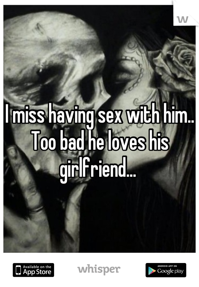 I miss having sex with him.. Too bad he loves his girlfriend... 