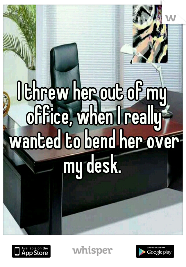 I threw her out of my office, when I really wanted to bend her over my desk. 