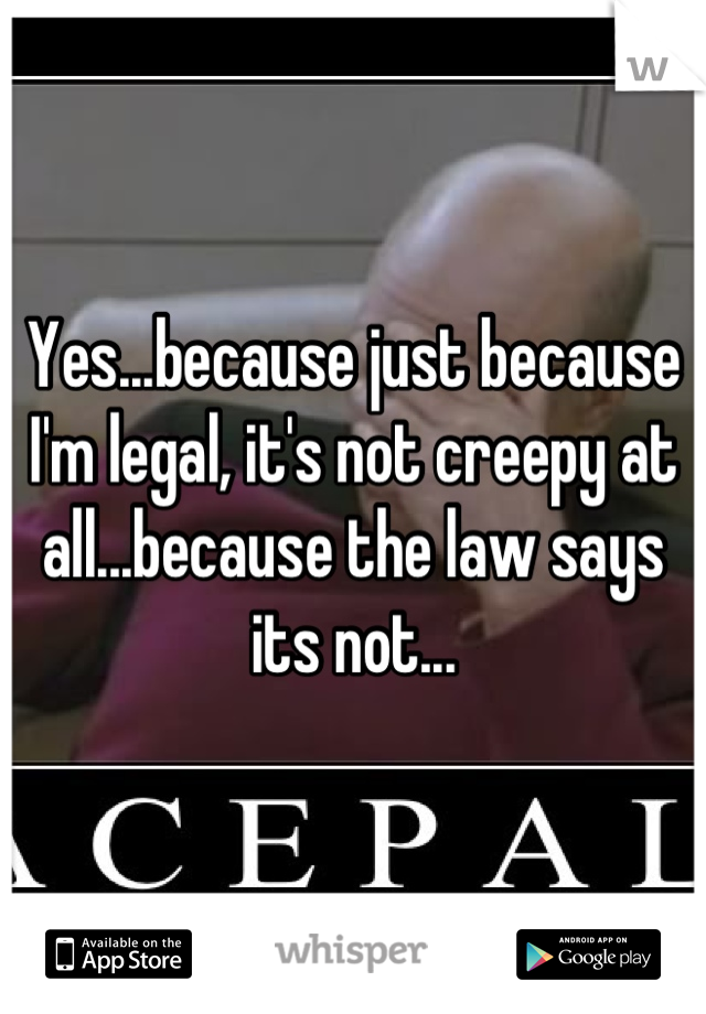Yes...because just because I'm legal, it's not creepy at all...because the law says its not...