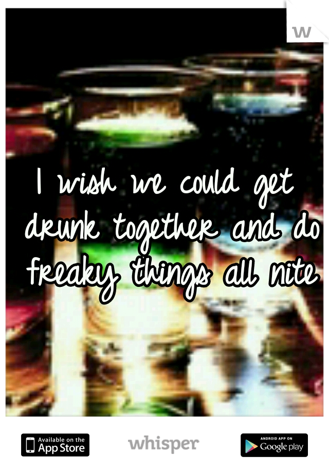 I wish we could get drunk together and do freaky things all nite