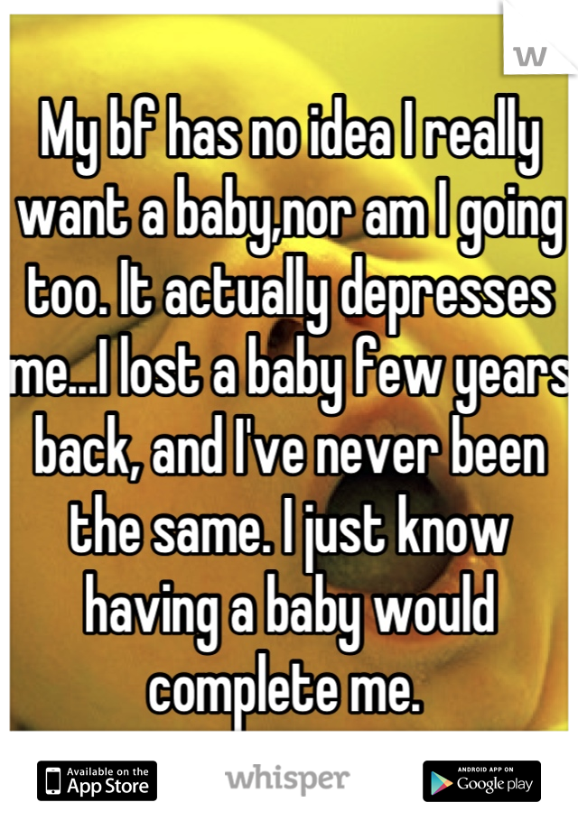 My bf has no idea I really want a baby,nor am I going too. It actually depresses me...I lost a baby few years back, and I've never been the same. I just know having a baby would complete me. 