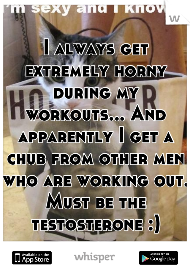 I always get extremely horny during my workouts... And apparently I get a chub from other men who are working out. Must be the testosterone :)